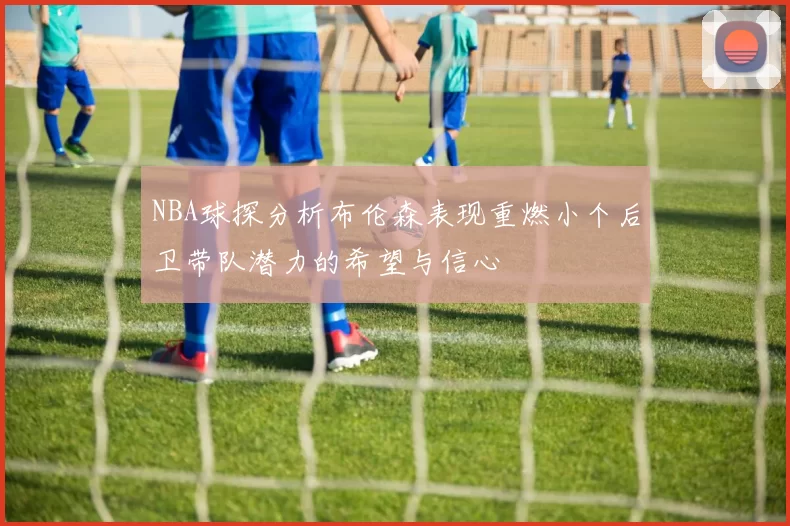 NBA球探分析布伦森表现重燃小个后卫带队潜力的希望与信心