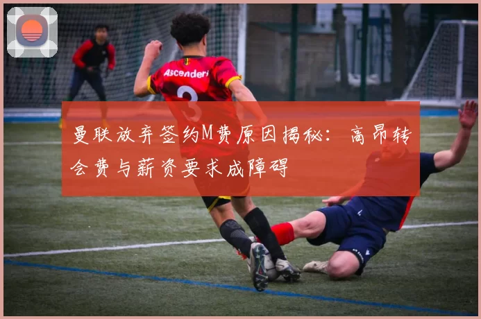 曼联放弃签约M费原因揭秘：高昂转会费与薪资要求成障碍