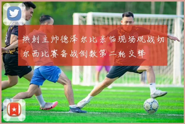热刺主帅德泽尔比亲临现场观战切尔西比赛备战倒数第二轮交锋