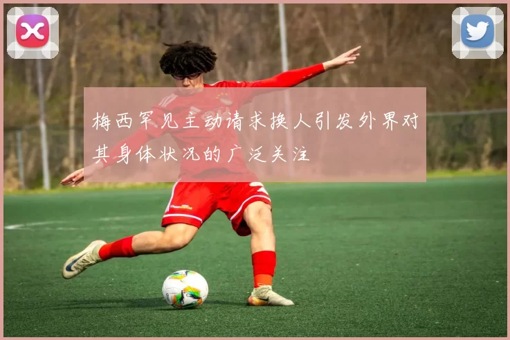 梅西罕见主动请求换人引发外界对其身体状况的广泛关注