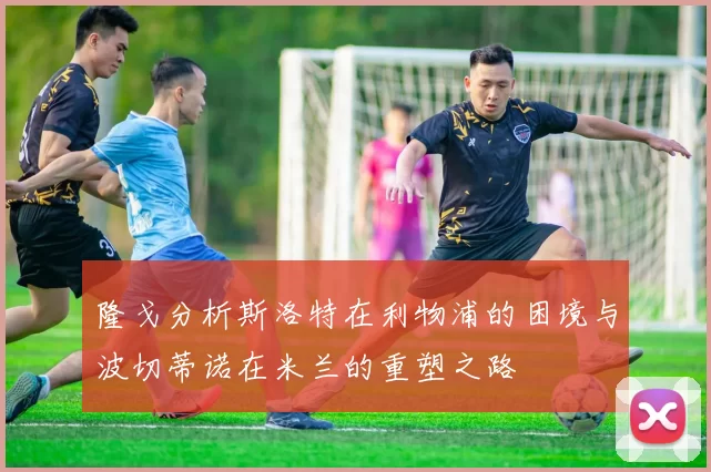 隆戈分析斯洛特在利物浦的困境与波切蒂诺在米兰的重塑之路