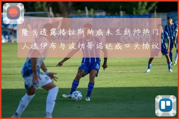 隆戈透露格拉斯纳成米兰新帅热门人选伊布与波切蒂诺达成口头协议