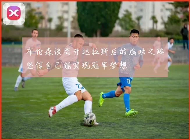 布伦森谈离开达拉斯后的成功之路坚信自己能实现冠军梦想