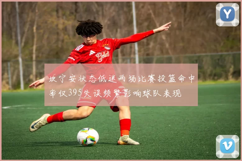坎宁安状态低迷两场比赛投篮命中率仅395失误频繁影响球队表现