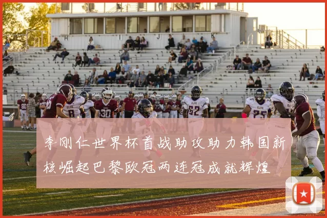李刚仁世界杯首战助攻助力韩国新核崛起巴黎欧冠两连冠成就辉煌