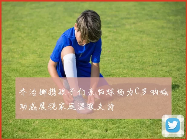 乔治娜携孩子们亲临球场为C罗呐喊助威展现家庭温暖支持