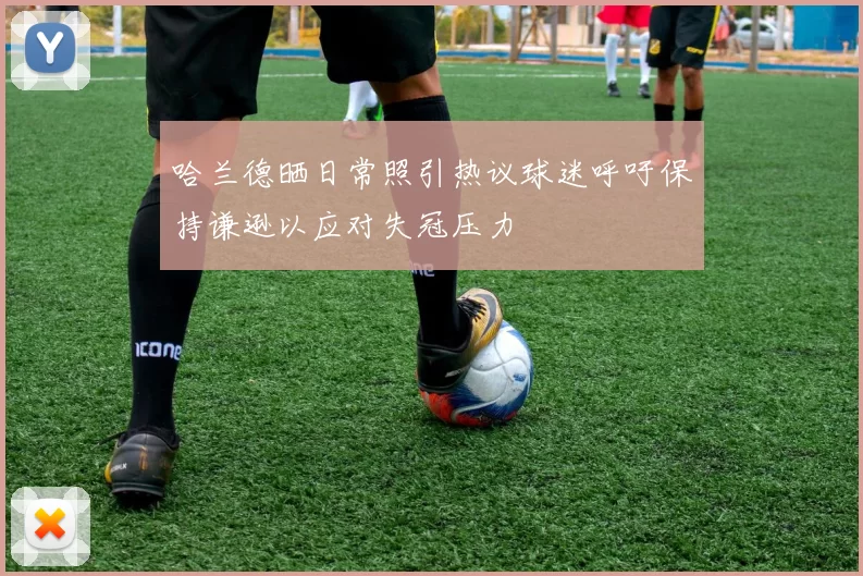 哈兰德晒日常照引热议球迷呼吁保持谦逊以应对失冠压力