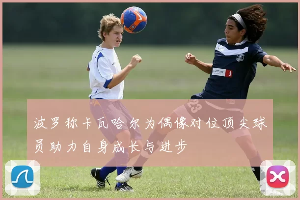 波罗称卡瓦哈尔为偶像对位顶尖球员助力自身成长与进步