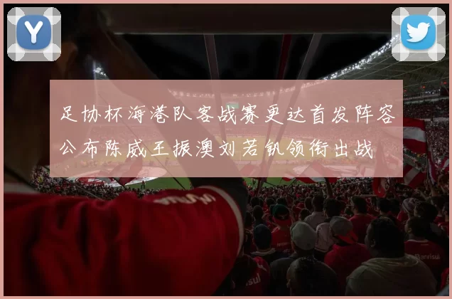 足协杯海港队客战赛更达首发阵容公布陈威王振澳刘若钒领衔出战