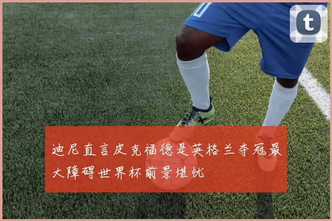 迪尼直言皮克福德是英格兰夺冠最大障碍世界杯前景堪忧