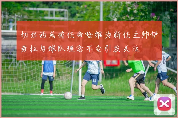 切尔西或将任命哈维为新任主帅伊劳拉与球队理念不合引发关注