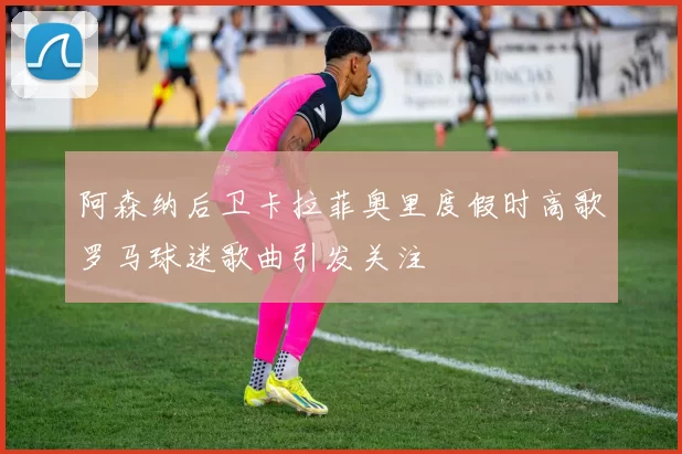 阿森纳后卫卡拉菲奥里度假时高歌罗马球迷歌曲引发关注