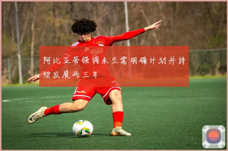阿比亚蒂强调米兰需明确计划并持续发展两三年