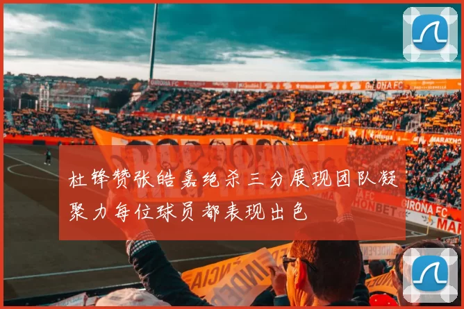 杜锋赞张皓嘉绝杀三分展现团队凝聚力每位球员都表现出色